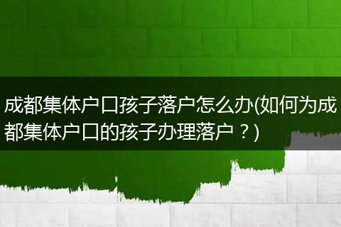成都集体户口孩子落户怎么办(如何为成都集体户口的孩子办理落户？)