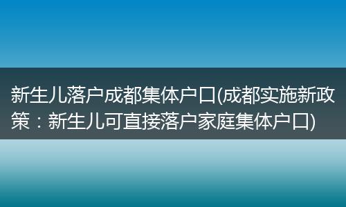 新生儿落户成都集体户口(成都实施新政策：新生儿可直接落户家庭集体户口)