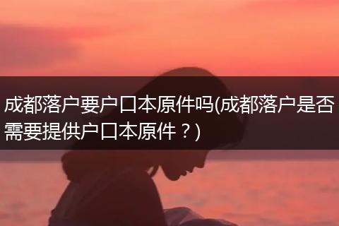 成都落户要户口本原件吗(成都落户是否需要提供户口本原件？)