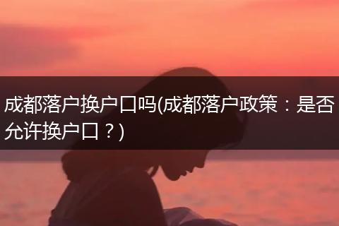 成都落户换户口吗(成都落户政策：是否允许换户口？)