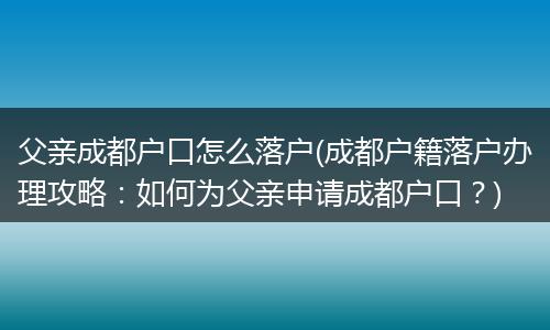 父亲成都户口怎么落户(成都户籍落户办理攻略：如何为父亲申请成都户口？)
