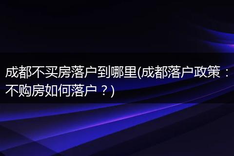 成都不买房落户到哪里(成都落户政策：不购房如何落户？)