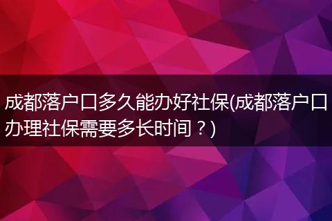 成都落户口多久能办好社保(成都落户口办理社保需要多长时间？)