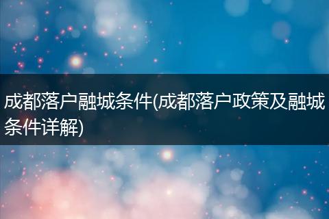 成都落户融城条件(成都落户政策及融城条件详解)