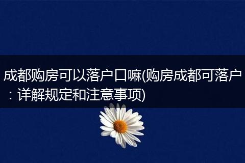成都购房可以落户口嘛(购房成都可落户：详解规定和注意事项)