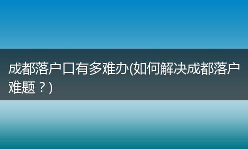 成都落户口有多难办(如何解决成都落户难题？)