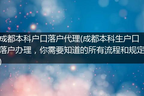成都本科户口落户代理(成都本科生户口落户办理，你需要知道的所有流程和规定)
