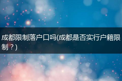 成都限制落户口吗(成都是否实行户籍限制?)