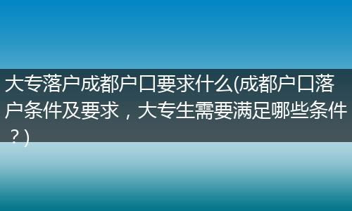 大专落户成都户口要求什么(成都户口落户条件及要求，大专生需要满足哪些条件？)