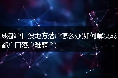 成都户口没地方落户怎么办(如何解决成都户口落户难题?)