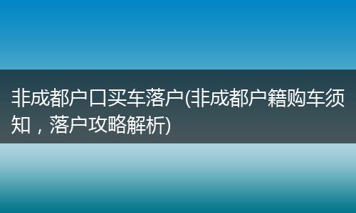 非成都户口买车落户(非成都户籍购车须知，落户攻略解析)