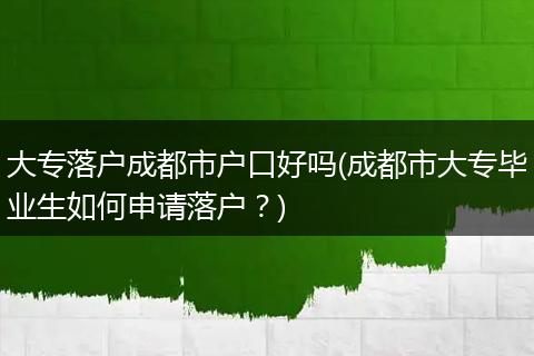 大专落户成都市户口好吗(成都市大专毕业生如何申请落户？)