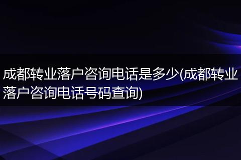 成都转业落户咨询电话是多少(成都转业落户咨询电话号码查询)