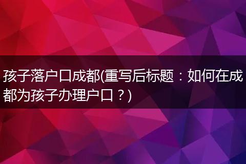 孩子落户口成都(重写后标题：如何在成都为孩子办理户口？)