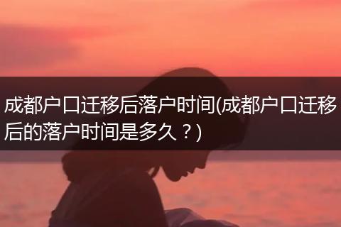 成都户口迁移后落户时间(成都户口迁移后的落户时间是多久？)