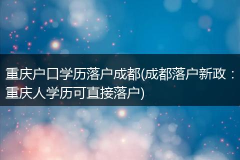 重庆户口学历落户成都(成都落户新政：重庆人学历可直接落户)