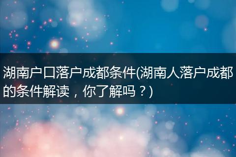 湖南户口落户成都条件(湖南人落户成都的条件解读，你了解吗？)
