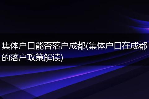 集体户口能否落户成都(集体户口在成都的落户政策解读)