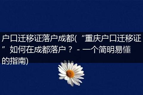 户口迁移证落户成都(“重庆户口迁移证”如何在成都落户？ - 一个简明易懂的指南)