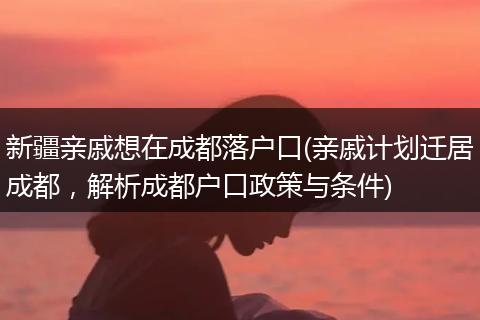 新疆亲戚想在成都落户口(亲戚计划迁居成都，解析成都户口政策与条件)