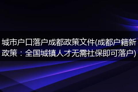 城市户口落户成都政策文件(成都户籍新政策：全国城镇人才无需社保即可落户)