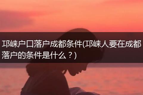 邛崃户口落户成都条件(邛崃人要在成都落户的条件是什么？)