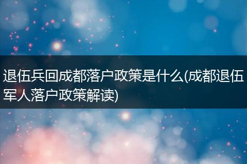 退伍兵回成都落户政策是什么(成都退伍军人落户政策解读)