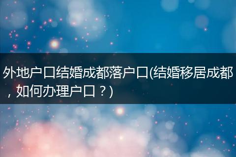 外地户口结婚成都落户口(结婚移居成都,如何办理户口?)