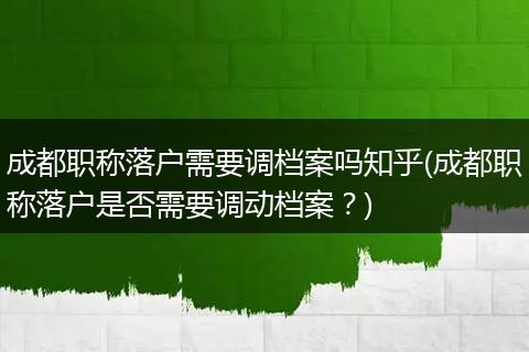 成都职称落户需要调档案吗知乎(成都职称落户是否需要调动档案?)