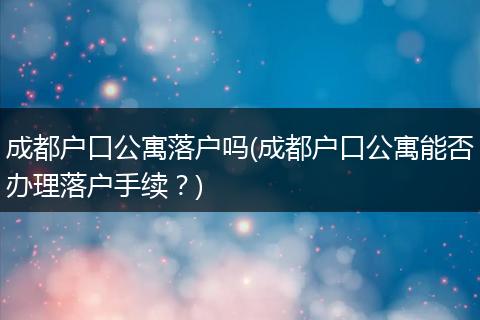 成都户口公寓落户吗(成都户口公寓能否办理落户手续?)