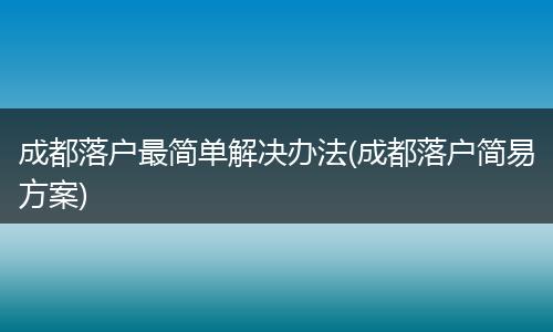 成都落户最简单解决办法(成都落户简易方案)