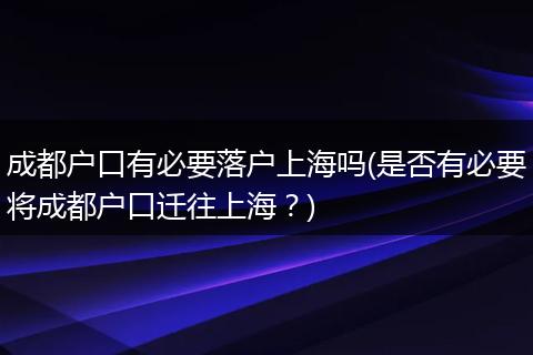 成都户口有必要落户上海吗(是否有必要将成都户口迁往上海？)