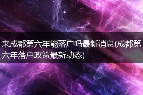 来成都第六年能落户吗最新消息(成都第六年落户政策最新动态)