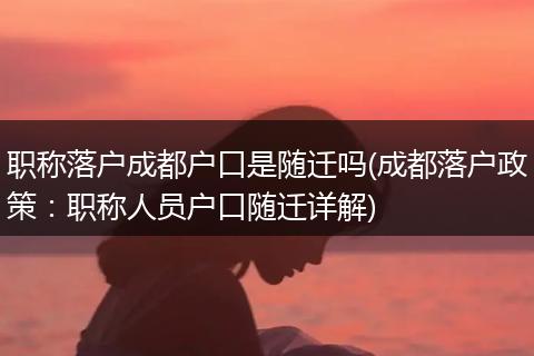 职称落户成都户口是随迁吗(成都落户政策：职称人员户口随迁详解)