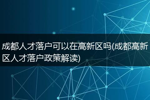 成都人才落户可以在高新区吗(成都高新区人才落户政策解读)