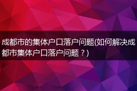 成都市的集体户口落户问题(如何解决成都市集体户口落户问题？)