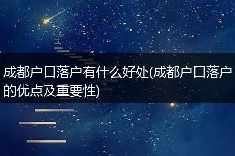 成都户口落户有什么好处(成都户口落户的优点及重要性)