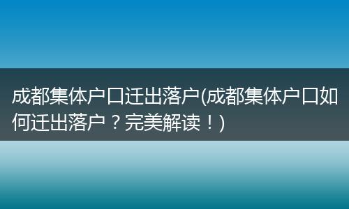 成都集体户口迁出落户(成都集体户口如何迁出落户?完美解读!)