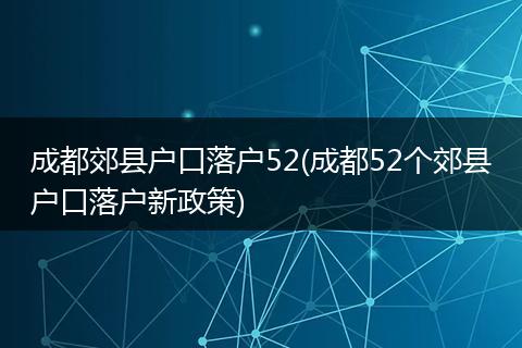 成都郊县户口落户52(成都52个郊县户口落户新政策)