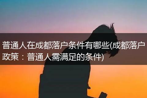普通人在成都落户条件有哪些(成都落户政策：普通人需满足的条件)