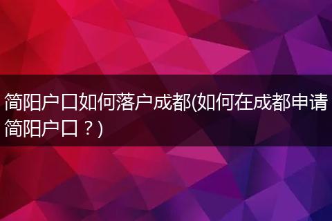 简阳户口如何落户成都(如何在成都申请简阳户口？)