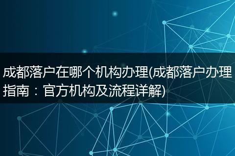 成都落户在哪个机构办理(成都落户办理指南：官方机构及流程详解)