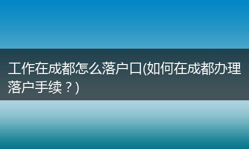 工作在成都怎么落户口(如何在成都办理落户手续?)