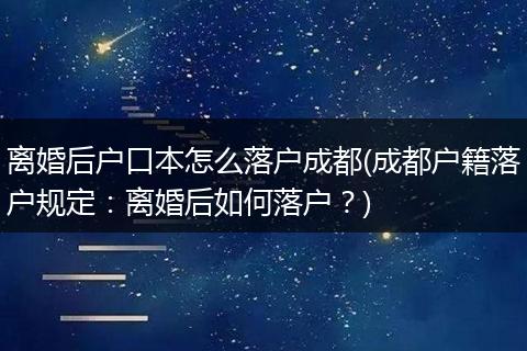 离婚后户口本怎么落户成都(成都户籍落户规定:离婚后如何落户?)