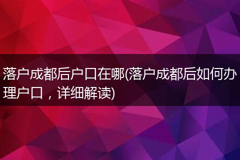 落户成都后户口在哪(落户成都后如何办理户口，详细解读)