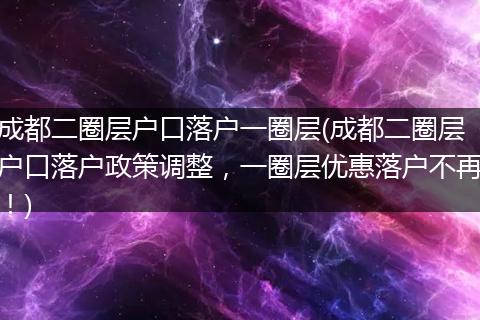 成都二圈层户口落户一圈层(成都二圈层户口落户政策调整,一圈层优惠落户不再!)