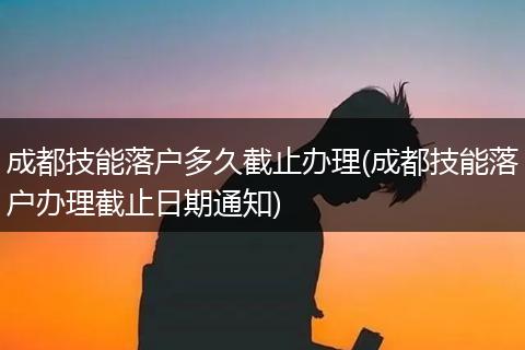 成都技能落户多久截止办理(成都技能落户办理截止日期通知)