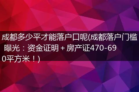 成都多少平才能落户口呢(成都落户门槛 曝光：资金证明＋房产证470-690平方米！)