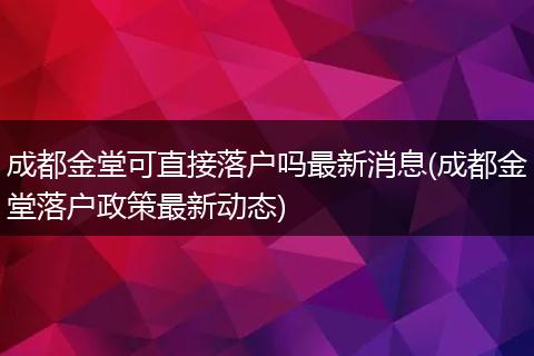 成都金堂可直接落户吗最新消息(成都金堂落户政策最新动态)