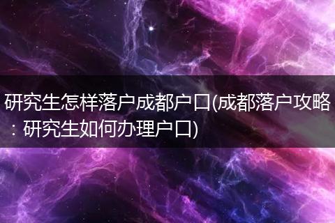 研究生怎样落户成都户口(成都落户攻略：研究生如何办理户口)